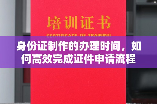 通海身份证制作的办理时间，如何高效完成证件申请流程